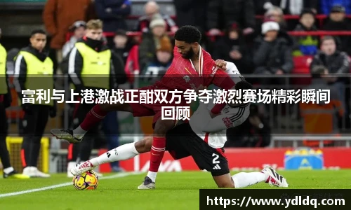 富利与上港激战正酣双方争夺激烈赛场精彩瞬间回顾
